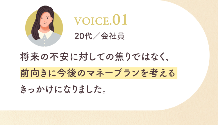 将来の不安に対しての焦りではなく、前向きに今後のマネープランを考えるきっかけになりました。