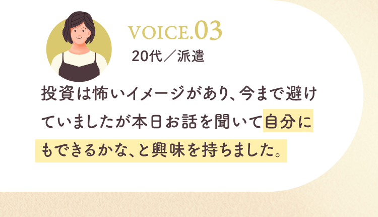 投資は怖いイメージがあり、今まで避けていましたが本日お話を聞いて自分にもできるかな、と興味を持ちました。